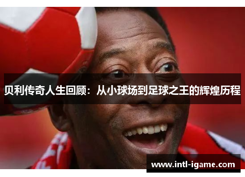 贝利传奇人生回顾:从小球场到足球之王的辉煌历程 贝利传奇人生回顾:从小球场到足球之王的辉煌历程