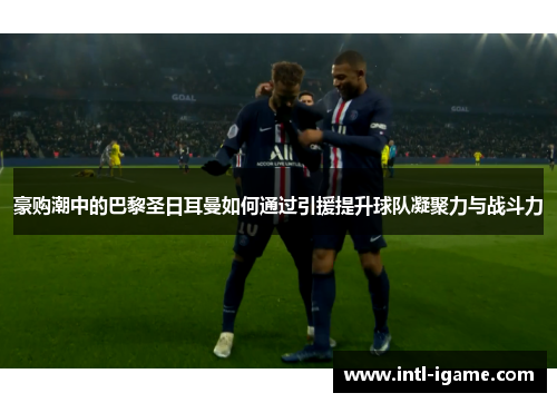 豪购潮中的巴黎圣日耳曼如何通过引援提升球队凝聚力与战斗力 豪购潮中的巴黎圣日耳曼如何通过引援提升球队凝聚力与战斗力