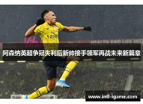 阿森纳英超争冠失利后新帅接手领军再战未来新篇章