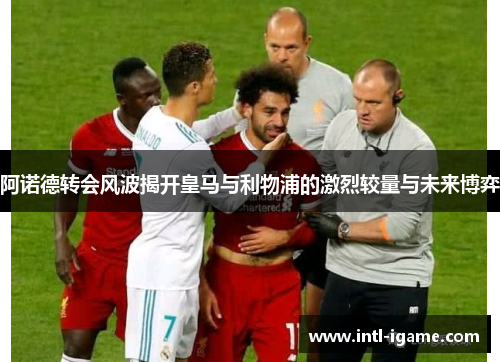 阿诺德转会风波揭开皇马与利物浦的激烈较量与未来博弈