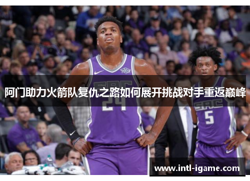 阿门助力火箭队复仇之路如何展开挑战对手重返巅峰 阿门助力火箭队复仇之路如何展开挑战对手重返巅峰