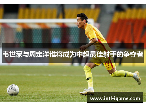 韦世豪与周定洋谁将成为中超最佳射手的争夺者 韦世豪与周定洋谁将成为中超最佳射手的争夺者