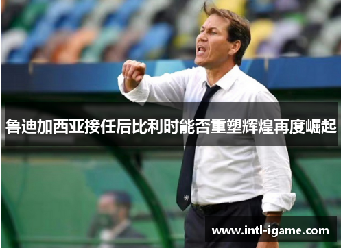 鲁迪加西亚接任后比利时能否重塑辉煌再度崛起