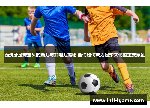 西班牙足球宝贝的魅力与影响力揭秘 他们如何成为足球文化的重要象征