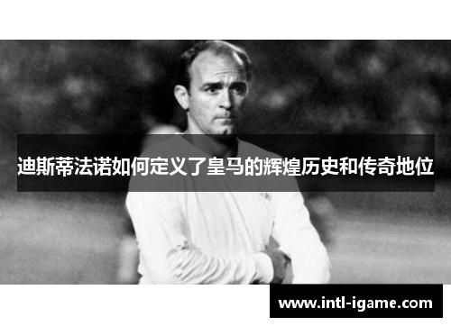 迪斯蒂法诺如何定义了皇马的辉煌历史和传奇地位