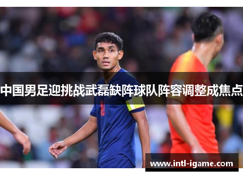 中国男足迎挑战武磊缺阵球队阵容调整成焦点