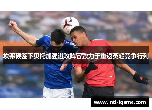 埃弗顿签下贝托加强进攻阵容致力于重返英超竞争行列