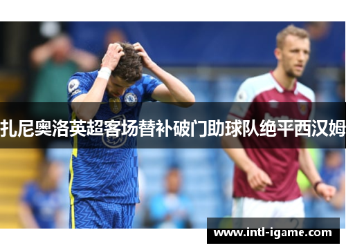 扎尼奥洛英超客场替补破门助球队绝平西汉姆
