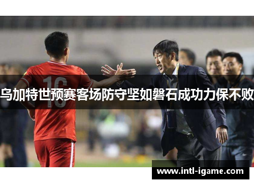 乌加特世预赛客场防守坚如磐石成功力保不败